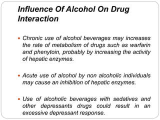 Influence Of Alcohol On Drug
Interaction
 Chronic use of alcohol beverages may increases
the rate of metabolism of drugs such as warfarin
and phenytoin, probably by increasing the activity
of hepatic enzymes.
 Acute use of alcohol by non alcoholic individuals
may cause an inhibition of hepatic enzymes.
 Use of alcoholic beverages with sedatives and
other depressants drugs could result in an
excessive depressant response.
 