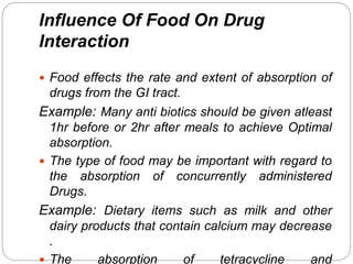 Influence Of Food On Drug
Interaction
 Food effects the rate and extent of absorption of
drugs from the GI tract.
Example: Many anti biotics should be given atleast
1hr before or 2hr after meals to achieve Optimal
absorption.
 The type of food may be important with regard to
the absorption of concurrently administered
Drugs.
Example: Dietary items such as milk and other
dairy products that contain calcium may decrease
.
 The absorption of tetracycline and
 
