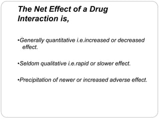 The Net Effect of a Drug
Interaction is,
•Generally quantitative i.e.increased or decreased
effect.
•Seldom qualitative i.e.rapid or slower effect.
•Precipitation of newer or increased adverse effect.
 