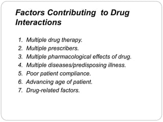 Factors Contributing to Drug
Interactions
1. Multiple drug therapy.
2. Multiple prescribers.
3. Multiple pharmacological effects of drug.
4. Multiple diseases/predisposing illness.
5. Poor patient compliance.
6. Advancing age of patient.
7. Drug-related factors.
 
