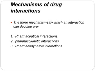Mechanisms of drug
interactions
 The three mechanisms by which an interaction
can develop are-
1. Pharmaceutical interactions.
2. pharmacokinetic interactions.
3. Pharmacodynamic interactions.
 