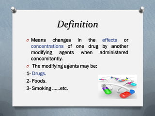 Definition
O Means changes in the effects or
concentrations of one drug by another
modifying agents when administered
concomitantly.
O The modifying agents may be:
1- Drugs.
2- Foods.
3- Smoking ……etc.
 