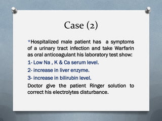 Case (2)
*Hospitalized male patient has a symptoms
of a urinary tract infection and take Warfarin
as oral anticoagulant his laboratory test show:
1- Low Na , K & Ca serum level.
2- increase in liver enzyme.
3- increase in bilirubin level.
Doctor give the patient Ringer solution to
correct his electrolytes disturbance.
 