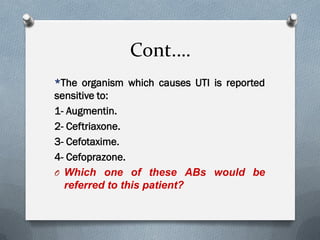 Cont.…
*The organism which causes UTI is reported
sensitive to:
1- Augmentin.
2- Ceftriaxone.
3- Cefotaxime.
4- Cefoprazone.
O Which one of these ABs would be
referred to this patient?
 