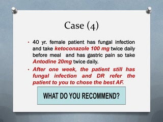 Case (4)
• 40 yr. female patient has fungal infection
and take ketoconazole 100 mg twice daily
before meal and has gastric pain so take
Antodine 20mg twice daily.
• After one week, the patient still has
fungal infection and DR refer the
patient to you to chose the best AF.
 