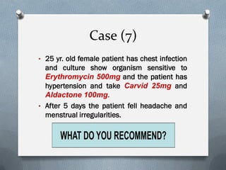 Case (7)
• 25 yr. old female patient has chest infection
and culture show organism sensitive to
Erythromycin 500mg and the patient has
hypertension and take Carvid 25mg and
Aldactone 100mg.
• After 5 days the patient fell headache and
menstrual irregularities.
 