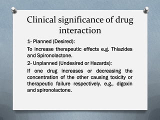 Clinical significance of drug
interaction
1- Planned (Desired):
To increase therapeutic effects e.g. Thiazides
and Spironolactone.
2- Unplanned (Undesired or Hazards):
If one drug increases or decreasing the
concentration of the other causing toxicity or
therapeutic failure respectively. e.g., digoxin
and spironolactone.
 