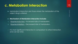 c. Metabolism Interaction
 Metabolism Interaction are those where the metabolism of the
object drug is altered.
 Mechanism of Metabolism Interaction Include:
1) Enzyme Induction – Increased rate of metabolism.
2) Enzyme Inhibition – Decreased rate of metabolism.
 It is most significant interaction in comparison to other interaction
and can be total.
13
 