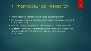 1. Pharmaceutical Interaction
 Pharmaceutical Interaction also called as incompatibility.
 It is a physicochemical interaction that occur when drugs are mixed
in IV (Intravenous).
 Infusion causing precipitation or inactivation of actives principles.
 Examples- Ampicillin, chlorpromazine and Barbiturates interact with
dextran in solution and are broken down or from chemical
compounds.
6
 