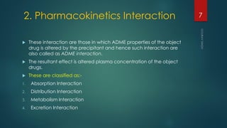 2. Pharmacokinetics Interaction
 These interaction are those in which ADME properties of the object
drug is altered by the precipitant and hence such interaction are
also called as ADME interaction.
 The resultant effect is altered plasma concentration of the object
drugs.
 These are classified as:-
1. Absorption Interaction
2. Distribution Interaction
3. Metabolism Interaction
4. Excretion Interaction
7
 
