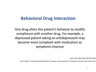 One drug alters the patient’s behavior to modify
compliance with another drug. For example, a
depressed patient taking an antidepressant may
become more compliant with medication as
symptoms improve
Behavioral Drug Interaction
Arch Intern Med 2005;165:2497-503.
11
Ben D Snyder, Thomas M Polasek & Mathew P Doogue. Drug Interactions: Principles & Practices. Aust Prescr 2012;3
 