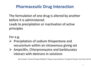 Pharmaceutic Drug Interaction
The formulation of one drug is altered by another
before it is administered.
Leads to precipitation or inactivation of active
principles
For e.g.
 Precipitation of sodium thiopentone and
vecuronium within an intravenous giving set
 Ampicillin, Chlorpromazine and barbiturates
interact with dextrans in solutions
12
Ben D Snyder, Thomas M Polasek & Mathew P Doogue. Drug Interactions: Principles & Practices. Aust Prescr 2012;35
 
