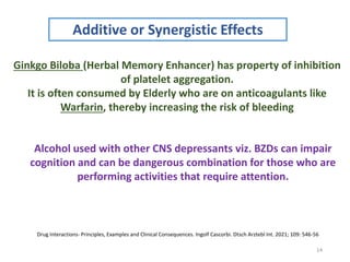 14
Additive or Synergistic Effects
Ginkgo Biloba (Herbal Memory Enhancer) has property of inhibition
of platelet aggregation.
It is often consumed by Elderly who are on anticoagulants like
Warfarin, thereby increasing the risk of bleeding
Alcohol used with other CNS depressants viz. BZDs can impair
cognition and can be dangerous combination for those who are
performing activities that require attention.
Drug Interactions- Principles, Examples and Clinical Consequences. Ingolf Cascorbi. Dtsch Arztebl Int. 2021; 109: 546-56
 