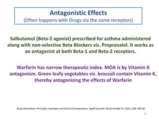 15
Antagonistic Effects
(Often happens with Drugs via the same receptors)
Salbutamol (Beta-2 agonist) prescribed for asthma administered
along with non-selective Beta Blockers viz. Propranalol. It works as
an antagonist at both Beta-1 and Beta-2 receptors.
Warfarin has narrow therapeutic index. MOA is by Vitamin K
antagonism. Green leafy vegetables viz. broccoli contain Vitamin K,
thereby antagonizing the effects of Warfarin
Drug Interactions- Principles, Examples and Clinical Consequences. Ingolf Cascorbi. Dtsch Arztebl Int. 2021; 109: 546-56
 