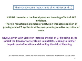 17
Pharmacodynamic interactions of NSAIDS (Contd….)
NSAIDS can reduce the blood-pressure lowering effect of ACE
inhibitors.
There is reduction in glomerular perfusion through reduction of
prostaglandin E2 synthesis with corresponding reactive secretion of
renin.
NSAIDS given with SSRIs can increase the risk of GI bleeding. SSRIs
inhibit the transport of serotonin in platelets, leading to further
impairment of function and doubling the risk of bleeding
Drug Interactions- Principles, Examples and Clinical Consequences. Ingolf Cascorbi. Dtsch Arztebl Int. 2021; 109: 546-56
 