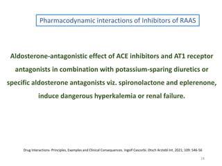 18
Pharmacodynamic interactions of Inhibitors of RAAS
Aldosterone-antagonistic effect of ACE inhibitors and AT1 receptor
antagonists in combination with potassium-sparing diuretics or
specific aldosterone antagonists viz. spironolactone and eplerenone,
induce dangerous hyperkalemia or renal failure.
Drug Interactions- Principles, Examples and Clinical Consequences. Ingolf Cascorbi. Dtsch Arztebl Int. 2021; 109: 546-56
 