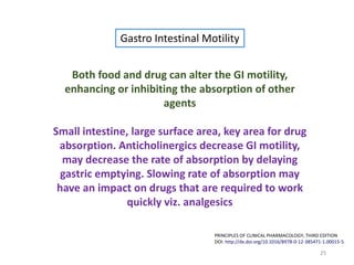 25
PRINCIPLES OF CLINICAL PHARMACOLOGY, THIRD EDITION
DOI: http://dx.doi.org/10.1016/B978-0-12-385471-1.00015-5
Gastro Intestinal Motility
Both food and drug can alter the GI motility,
enhancing or inhibiting the absorption of other
agents
Small intestine, large surface area, key area for drug
absorption. Anticholinergics decrease GI motility,
may decrease the rate of absorption by delaying
gastric emptying. Slowing rate of absorption may
have an impact on drugs that are required to work
quickly viz. analgesics
 