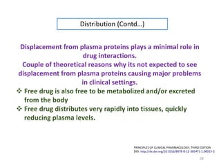 28
Displacement from plasma proteins plays a minimal role in
drug interactions.
Couple of theoretical reasons why its not expected to see
displacement from plasma proteins causing major problems
in clinical settings.
 Free drug is also free to be metabolized and/or excreted
from the body
 Free drug distributes very rapidly into tissues, quickly
reducing plasma levels.
Distribution (Contd…)
PRINCIPLES OF CLINICAL PHARMACOLOGY, THIRD EDITION
DOI: http://dx.doi.org/10.1016/B978-0-12-385471-1.00015-5
 
