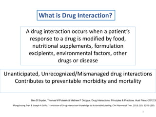 What is Drug Interaction?
3
A drug interaction occurs when a patient’s
response to a drug is modified by food,
nutritional supplements, formulation
excipients, environmental factors, other
drugs or disease
Ben D Snyder, Thomas M Polasek & Mathew P Doogue. Drug Interactions: Principles & Practices. Aust Prescr 2012;35
Unanticipated, Unrecognized/Mismanaged drug interactions
Contributes to preventable morbidity and mortality
Mongthuong Tran & Joseph A Grillo. Translation of Drug Interaction Knowledge to Actionable Labeling. Clin Pharmacol Ther. 2019; 105: 1292-1295
 