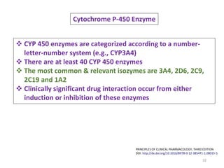32
PRINCIPLES OF CLINICAL PHARMACOLOGY, THIRD EDITION
DOI: http://dx.doi.org/10.1016/B978-0-12-385471-1.00015-5
Cytochrome P-450 Enzyme
 CYP 450 enzymes are categorized according to a number-
letter-number system (e.g., CYP3A4)
 There are at least 40 CYP 450 enzymes
 The most common & relevant isozymes are 3A4, 2D6, 2C9,
2C19 and 1A2
 Clinically significant drug interaction occur from either
induction or inhibition of these enzymes
 