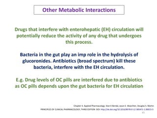 45
Other Metabolic Interactions
Drugs that interfere with enterohepatic (EH) circulation will
potentially reduce the activity of any drug that undergoes
this process.
Bacteria in the gut play an imp role in the hydrolysis of
glucoronides. Antibiotics (broad spectrum) kill these
bacteria, interfere with the EH circulation.
E.g. Drug levels of OC pills are interfered due to antibiotics
as OC pills depends upon the gut bacteria for EH circulation
PRINCIPLES OF CLINICAL PHARMACOLOGY, THIRD EDITION DOI: http://dx.doi.org/10.1016/B978-0-12-385471-1.00015-5
Chapter 4. Applied Pharmacology. Stan K Berdal, Jason E. Waechter, Douglas S. Martin
 