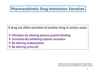 48
PRINCIPLES OF CLINICAL PHARMACOLOGY, THIRD EDITION
DOI: http://dx.doi.org/10.1016/B978-0-12-385471-1.00015-5
Pharmacokinetic Drug Interaction: Excretion
A drug can affect excretion of another drug in various ways:
 Filtration-by altering plasma protein binding
 Secretion-By inhibiting tubular secretion
 By altering reabsorption
 By altering urine pH
 