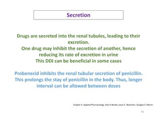 50
Secretion
Drugs are secreted into the renal tubules, leading to their
excretion.
One drug may inhibit the secretion of another, hence
reducing its rate of excretion in urine
This DDI can be beneficial in some cases
Probenecid inhibits the renal tubular secretion of penicillin.
This prolongs the stay of penicillin in the body. Thus, longer
interval can be allowed between doses
Chapter 4. Applied Pharmacology. Stan K Berdal, Jason E. Waechter, Douglas S. Martin
 