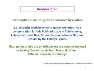 51
Reabsorption
Reabsorption of one drug can be enhanced by another.
E.g. Diuretics work by enhancing Na+ excretion. As a
compensation for this fluid reduction in fluid volume,
kidney reabsorbs Na+. Differentiation between Na+ and
Lithium by the kidneys is poor.
Thus, patients who are on Lithium and are volume depleted
or lacking Na+ will retain both Na+ and Lithium.
Lithium is toxic to the kidneys
Chapter 4. Applied Pharmacology. Stan K Berdal, Jason E. Waechter, Douglas S. Martin
 