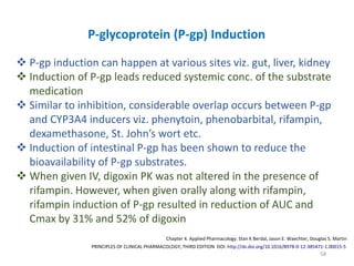 58
PRINCIPLES OF CLINICAL PHARMACOLOGY, THIRD EDITION DOI: http://dx.doi.org/10.1016/B978-0-12-385471-1.00015-5
Chapter 4. Applied Pharmacology. Stan K Berdal, Jason E. Waechter, Douglas S. Martin
P-glycoprotein (P-gp) Induction
 P-gp induction can happen at various sites viz. gut, liver, kidney
 Induction of P-gp leads reduced systemic conc. of the substrate
medication
 Similar to inhibition, considerable overlap occurs between P-gp
and CYP3A4 inducers viz. phenytoin, phenobarbital, rifampin,
dexamethasone, St. John’s wort etc.
 Induction of intestinal P-gp has been shown to reduce the
bioavailability of P-gp substrates.
 When given IV, digoxin PK was not altered in the presence of
rifampin. However, when given orally along with rifampin,
rifampin induction of P-gp resulted in reduction of AUC and
Cmax by 31% and 52% of digoxin
 