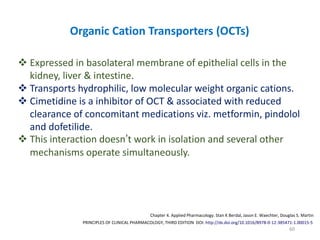 60
PRINCIPLES OF CLINICAL PHARMACOLOGY, THIRD EDITION DOI: http://dx.doi.org/10.1016/B978-0-12-385471-1.00015-5
Chapter 4. Applied Pharmacology. Stan K Berdal, Jason E. Waechter, Douglas S. Martin
Organic Cation Transporters (OCTs)
 Expressed in basolateral membrane of epithelial cells in the
kidney, liver & intestine.
 Transports hydrophilic, low molecular weight organic cations.
 Cimetidine is a inhibitor of OCT & associated with reduced
clearance of concomitant medications viz. metformin, pindolol
and dofetilide.
 This interaction doesn’t work in isolation and several other
mechanisms operate simultaneously.
 