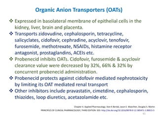 61
PRINCIPLES OF CLINICAL PHARMACOLOGY, THIRD EDITION DOI: http://dx.doi.org/10.1016/B978-0-12-385471-1.00015-5
Chapter 4. Applied Pharmacology. Stan K Berdal, Jason E. Waechter, Douglas S. Martin
Organic Anion Transporters (OATs)
 Expressed in basolateral membrane of epithelial cells in the
kidney, liver, brain and placenta.
 Transports zidovudine, cephalosporin, tetracycline,
salicyclates, cidofovir, cephradine, acyclovir, tenofovir,
furosemide, methotrexate, NSAIDs, histamine receptor
antagonist, prostaglandins, ACEIs etc.
 Probenecid inhibits OATs. Cidofovir, furosemide & acyclovir
clearance value were decreased by 32%, 66% & 32% by
concurrent probenecid administration.
 Probenecid protects against cidofovir mediated nephrotoxicity
by limiting its OAT mediated renal transport
 Other inhibitors include pravastatin, cimetdine, cephalosporin,
thiazides, loop diuretics, acetazolamide etc.
 