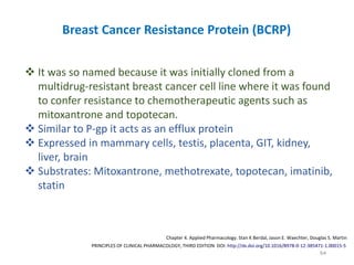 64
PRINCIPLES OF CLINICAL PHARMACOLOGY, THIRD EDITION DOI: http://dx.doi.org/10.1016/B978-0-12-385471-1.00015-5
Chapter 4. Applied Pharmacology. Stan K Berdal, Jason E. Waechter, Douglas S. Martin
Breast Cancer Resistance Protein (BCRP)
 It was so named because it was initially cloned from a
multidrug-resistant breast cancer cell line where it was found
to confer resistance to chemotherapeutic agents such as
mitoxantrone and topotecan.
 Similar to P-gp it acts as an efflux protein
 Expressed in mammary cells, testis, placenta, GIT, kidney,
liver, brain
 Substrates: Mitoxantrone, methotrexate, topotecan, imatinib,
statin
 