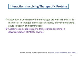 65
Interactions Involving Therapeutic Proteins
 Exogenously administered immunologic proteins viz. IFNs & ILs
may result in changes in metabolic capacity of liver (Simulating
acute infection or inflammation)
 Cytokines can suppress gene transcription resulting in
downregulation of P450 enzymes
PRINCIPLES OF CLINICAL PHARMACOLOGY, THIRD EDITION DOI: http://dx.doi.org/10.1016/B978-0-12-385471-1.00015-5
 