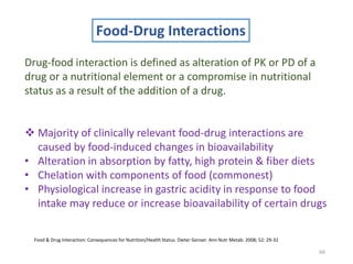 66
Food-Drug Interactions
Drug-food interaction is defined as alteration of PK or PD of a
drug or a nutritional element or a compromise in nutritional
status as a result of the addition of a drug.
 Majority of clinically relevant food-drug interactions are
caused by food-induced changes in bioavailability
• Alteration in absorption by fatty, high protein & fiber diets
• Chelation with components of food (commonest)
• Physiological increase in gastric acidity in response to food
intake may reduce or increase bioavailability of certain drugs
Food & Drug Interaction: Consequences for Nutrition/Health Status. Dieter Genser. Ann Nutr Metab. 2008; 52: 29-32
 