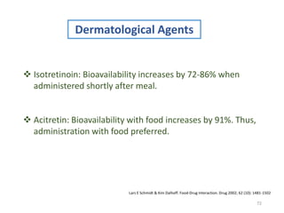 72
Dermatological Agents
 Isotretinoin: Bioavailability increases by 72-86% when
administered shortly after meal.
 Acitretin: Bioavailability with food increases by 91%. Thus,
administration with food preferred.
Lars E Schmidt & Kim Dalhoff. Food-Drug Interaction. Drug 2002; 62 (10): 1481-1502
 