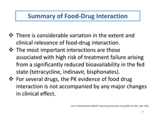 76
Summary of Food-Drug Interaction
 There is considerable variation in the extent and
clinical relevance of food-drug interaction.
 The most important interactions are those
associated with high risk of treatment failure arising
from a significantly reduced bioavailability in the fed
state (tetracycline, indinavir, bisphonates).
 For several drugs, the PK evidence of food drug
interaction is not accompanied by any major changes
in clinical effect.
Lars E Schmidt & Kim Dalhoff. Food-Drug Interaction. Drug 2002; 62 (10): 1481-1502
 