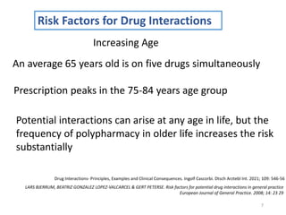 7
Risk Factors for Drug Interactions
Drug Interactions- Principles, Examples and Clinical Consequences. Ingolf Cascorbi. Dtsch Arztebl Int. 2021; 109: 546-56
Increasing Age
An average 65 years old is on five drugs simultaneously
Prescription peaks in the 75-84 years age group
Potential interactions can arise at any age in life, but the
frequency of polypharmacy in older life increases the risk
substantially
LARS BJERRUM, BEATRIZ GONZALEZ LOPEZ-VALCARCEL & GERT PETERSE. Risk factors for potential drug interactions in general practice
European Journal of General Practice. 2008; 14: 23 29
 