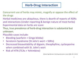 77
Herb-Drug Interaction
Concurrent use of herbs may mimic, magnify or oppose the effect of
the drugs
Herbal medicines are ubiquitous, there is dearth of reports of ADRs
and interactions (Under-reporting & benign nature of most herbs)
Experimental data on herbs are scare
Thus, true prevalence of herb-drug interaction is substantial but
unknown.
Plausible cases include:
• Bleeding (warfarin + Gingo biloba)
• Serotonin Syndrome (St John’s wort + SSRIs)
• Decreased bioavailability of digoxin, theophylline, cyclosporine
when combined with St. John’s wort
• Risk of HTN (TCAs + Yohimbine)
Adriane Fugh-Berman. Herb-drug interaction. Lancet 2000; 355: 134-38
 