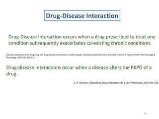 78
Drug-Disease Interaction
Drug-Disease Interaction occurs when a drug prescribed to treat one
condition subsequently exacerbates co-existing chronic conditions.
Clinical Implication from drug-drug and drug-disease interactions in older people. Danijela Gnjidic & Kristina Johnwell. Clinical & Experimental Pharmacology &
Physiology. 2013; 40: 320-325
Drug-disease interactions occur when a disease alters the PKPD of a
drug.
J. K. Aronson. Classifying Drug Interaction. Br J Clin Pharmacol. 2004; 58: 342-
 