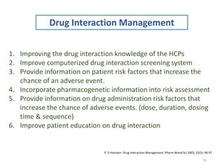 79
Drug Interaction Management
1. Improving the drug interaction knowledge of the HCPs
2. Improve computerized drug interaction screening system
3. Provide information on patient risk factors that increase the
chance of an adverse event.
4. Incorporate pharmacogenetic information into risk assessment
5. Provide information on drug administration risk factors that
increase the chance of adverse events. (dose, duration, dosing
time & sequence)
6. Improve patient education on drug interaction
P. D Hansten. Drug Interaction Management. Pharm World Sci 2003; 25(3): 94-97
 