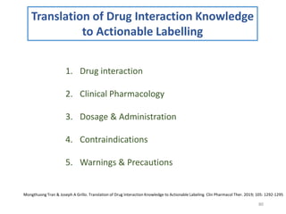 80
Translation of Drug Interaction Knowledge
to Actionable Labelling
1. Drug interaction
2. Clinical Pharmacology
3. Dosage & Administration
4. Contraindications
5. Warnings & Precautions
Mongthuong Tran & Joseph A Grillo. Translation of Drug Interaction Knowledge to Actionable Labeling. Clin Pharmacol Ther. 2019; 105: 1292-1295
 