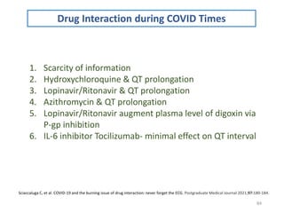 84
Sciaccaluga C, et al. COVID-19 and the burning issue of drug interaction: never forget the ECG. Postgraduate Medical Journal 2021;97:180-184.
Drug Interaction during COVID Times
1. Scarcity of information
2. Hydroxychloroquine & QT prolongation
3. Lopinavir/Ritonavir & QT prolongation
4. Azithromycin & QT prolongation
5. Lopinavir/Ritonavir augment plasma level of digoxin via
P-gp inhibition
6. IL-6 inhibitor Tocilizumab- minimal effect on QT interval
 