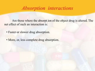 Absorption interactions
Are those where the absorpt.ion of the object drug is altered. The
net effect of such an interaction is:
• Faster or slower drug absorption.
• More, or, less complete drug absorption.
 