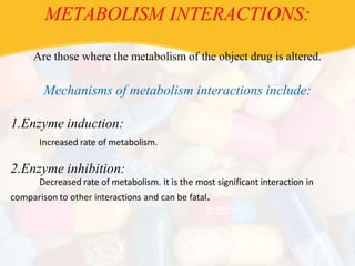 METABOLISM INTERACTIONS:
Are those where the metabolism of the object drug is altered.
Mechanisms of metabolism interactions include:
1.Enzyme induction:
Increased rate of metabolism.
2.Enzyme inhibition:
Decreased rate of metabolism. It is the most significant interaction in
comparison to other interactions and can be fatal.
 