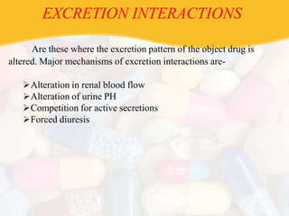 EXCRETION INTERACTIONS
Are these where the excretion pattern of the object drug is
altered. Major mechanisms of excretion interactions are-
Alteration in renal blood flow
Alteration of urine PH
Competition for active secretions
Forced diuresis
 