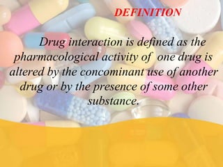 DEFINITION
Drug interaction is defined as the
pharmacological activity of one drug is
altered by the concominant use of another
drug or by the presence of some other
substance.
 