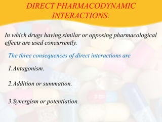 DIRECT PHARMACODYNAMIC
INTERACTIONS:
In which drugs having similar or opposing pharmacological
effects are used concurrently.
The three consequences of direct interactions are
1.Antagonism.
2.Addition or summation.
3.Synergism or potentiation.
 