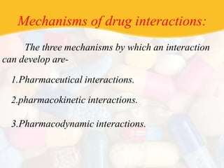 Mechanisms of drug interactions:
The three mechanisms by which an interaction
can develop are-
1.Pharmaceutical interactions.
2.pharmacokinetic interactions.
3.Pharmacodynamic interactions.
 