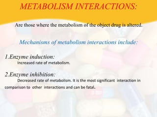 METABOLISM INTERACTIONS:
Are those where the metabolism of the object drug is altered.
Mechanisms of metabolism interactions include:
1.Enzyme induction:
Increased rate of metabolism.
2.Enzyme inhibition:
Decreased rate of metabolism. It is the most significant interaction in
comparison to other interactions and can be fatal.
 