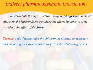 Indirect pharmacodynamic interaction:
In which both the object and the precipitant drugs have unrelated
effects.but the latter in Some way alerts the effects but latter in some
way alerts the effectsof the former.
Example: salicylatesdecrease the ability of the platelets to aggregate
thus impairing the Homeostasis if warfarin indused bleeding occurs.
 